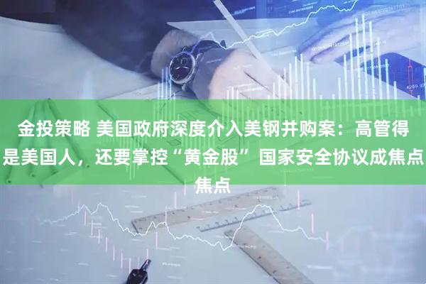 金投策略 美国政府深度介入美钢并购案：高管得是美国人，还要掌控“黄金股” 国家安全协议成焦点
