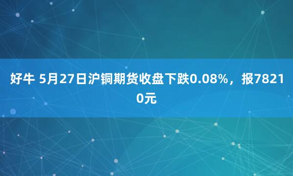 好牛 5月27日沪铜期货收盘下跌0.08%，报78210元
