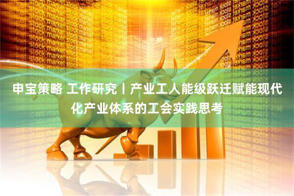 申宝策略 工作研究丨产业工人能级跃迁赋能现代化产业体系的工会实践思考