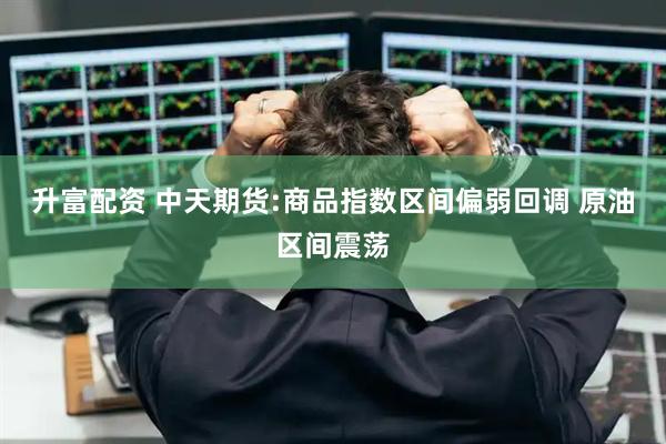 升富配资 中天期货:商品指数区间偏弱回调 原油区间震荡