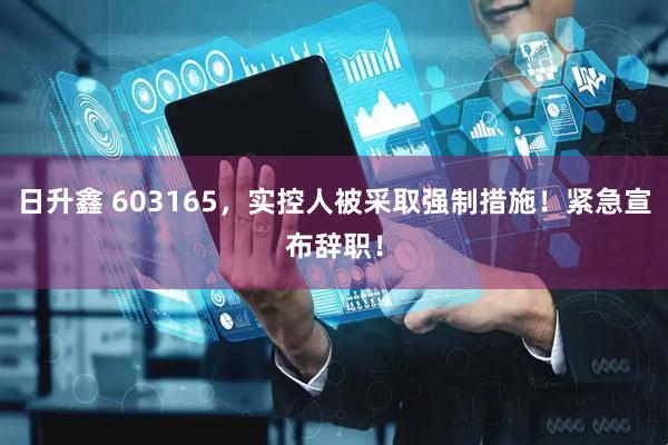 日升鑫 603165，实控人被采取强制措施！紧急宣布辞职！