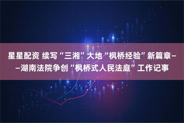 星星配资 续写“三湘”大地“枫桥经验”新篇章——湖南法院争创“枫桥式人民法庭”工作记事