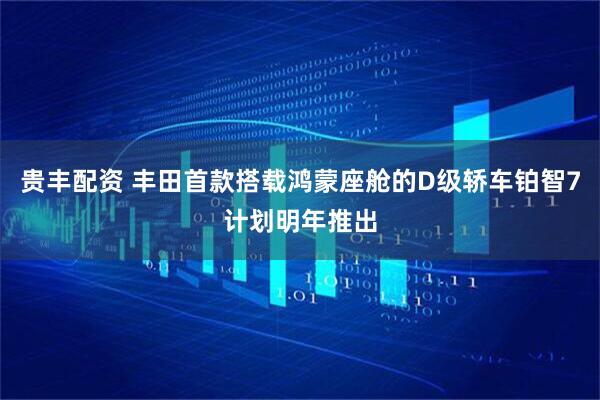 贵丰配资 丰田首款搭载鸿蒙座舱的D级轿车铂智7计划明年推出