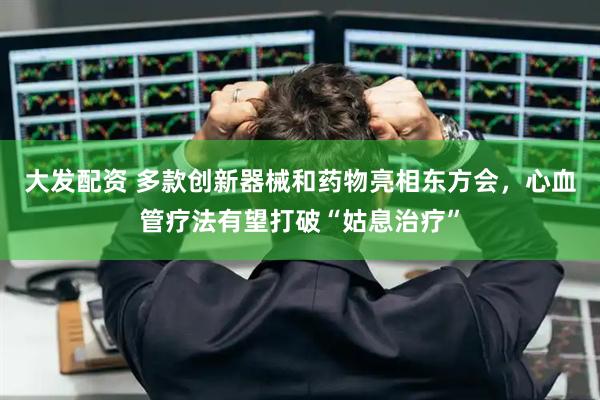 大发配资 多款创新器械和药物亮相东方会，心血管疗法有望打破“姑息治疗”