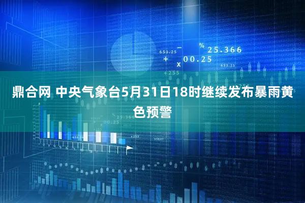 鼎合网 中央气象台5月31日18时继续发布暴雨黄色预警