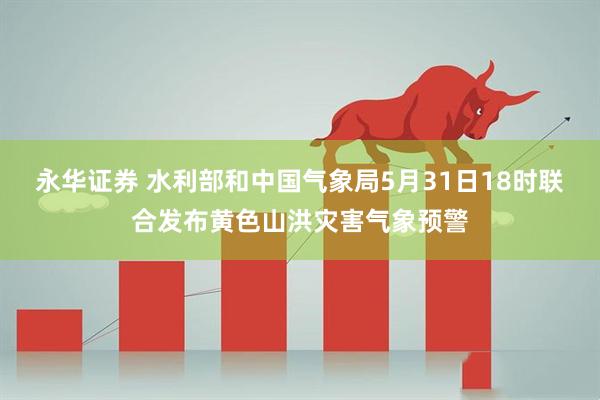 永华证券 水利部和中国气象局5月31日18时联合发布黄色山洪灾害气象预警