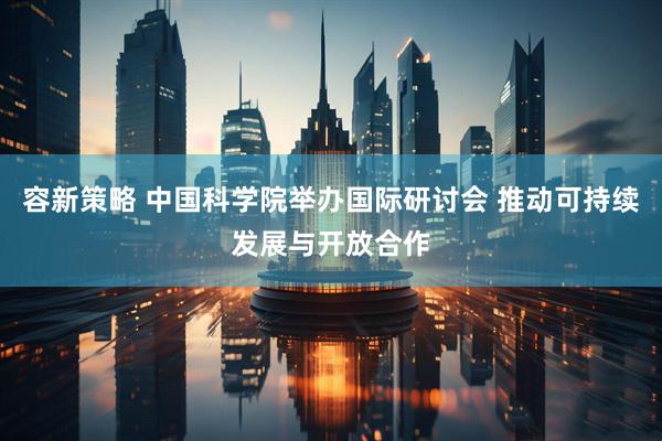 容新策略 中国科学院举办国际研讨会 推动可持续发展与开放合作