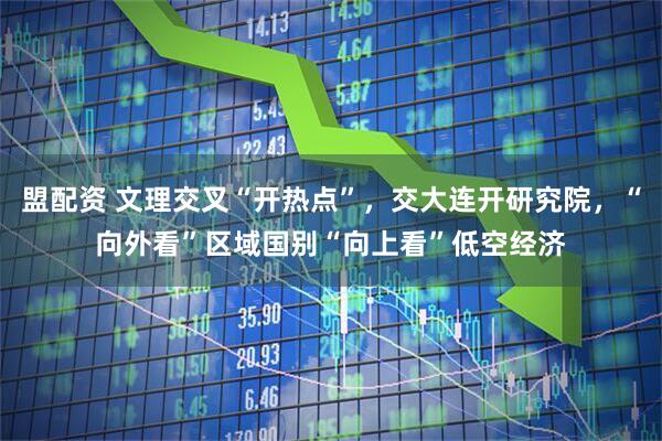 盟配资 文理交叉“开热点”，交大连开研究院，“向外看”区域国别“向上看”低空经济