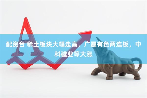配资台 稀土板块大幅走高，广晟有色两连板，中科磁业等大涨