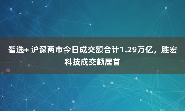 智选+ 沪深两市今日成交额合计1.29万亿，胜宏科技成交额居首
