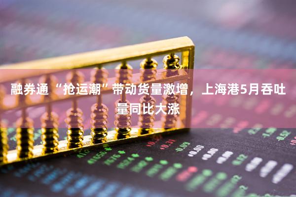 融券通 “抢运潮”带动货量激增，上海港5月吞吐量同比大涨