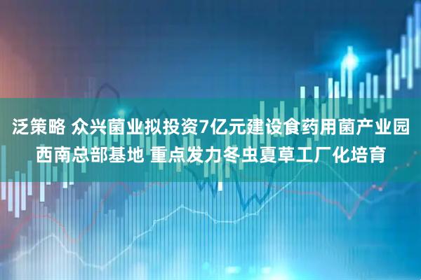泛策略 众兴菌业拟投资7亿元建设食药用菌产业园西南总部基地 重点发力冬虫夏草工厂化培育