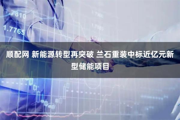 顺配网 新能源转型再突破 兰石重装中标近亿元新型储能项目