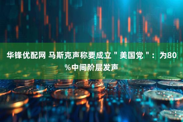 华锋优配网 马斯克声称要成立＂美国党＂：为80%中间阶层发声