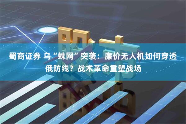 蜀商证券 乌“蛛网”突袭：廉价无人机如何穿透俄防线？战术革命重塑战场