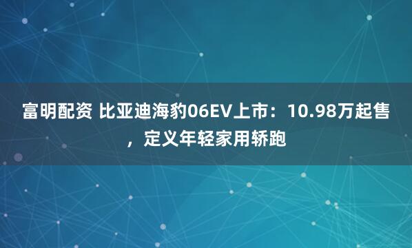 富明配资 比亚迪海豹06EV上市：10.98万起售，定义年轻家用轿跑