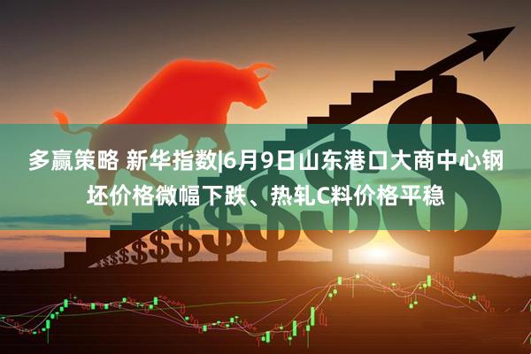 多赢策略 新华指数|6月9日山东港口大商中心钢坯价格微幅下跌、热轧C料价格平稳