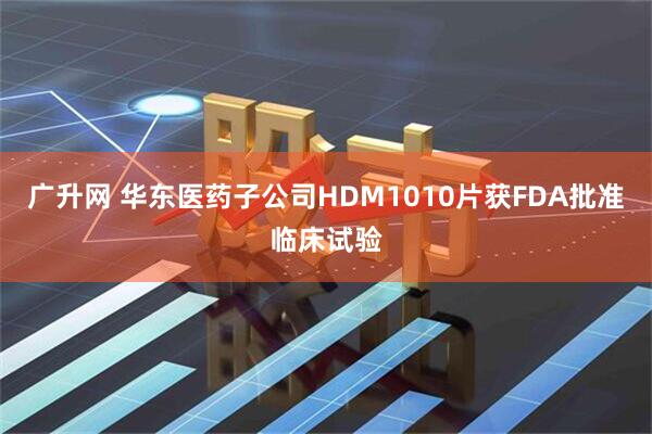 广升网 华东医药子公司HDM1010片获FDA批准临床试验
