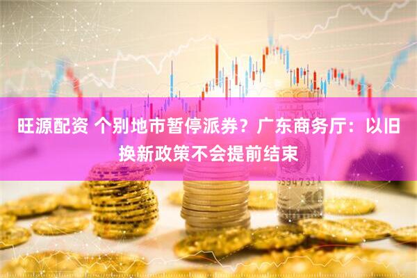 旺源配资 个别地市暂停派券？广东商务厅：以旧换新政策不会提前结束