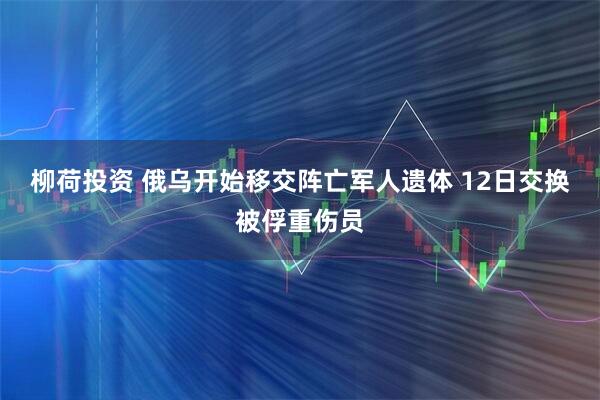 柳荷投资 俄乌开始移交阵亡军人遗体 12日交换被俘重伤员