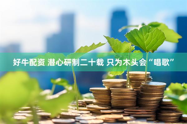 好牛配资 潜心研制二十载 只为木头会“唱歌”