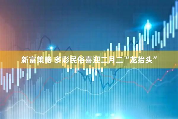 新富策略 多彩民俗喜迎二月二“龙抬头”