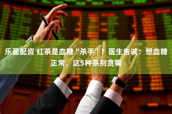 乐盈配资 红茶是血糖“杀手”？医生告诫：想血糖正常，这5种茶别贪嘴