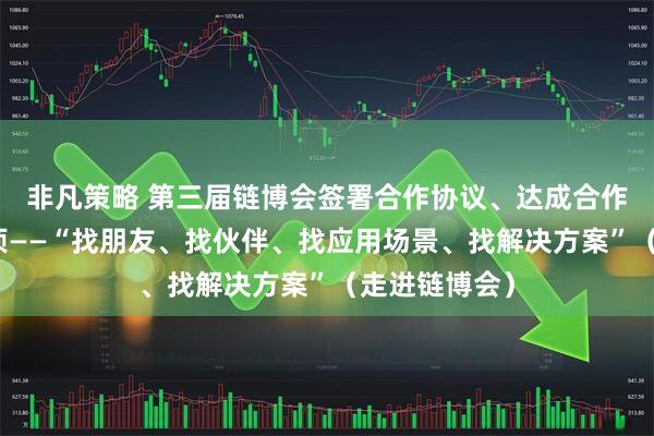 非凡策略 第三届链博会签署合作协议、达成合作意向超六千项——“找朋友、找伙伴、找应用场景、找解决方案”（走进链博会）