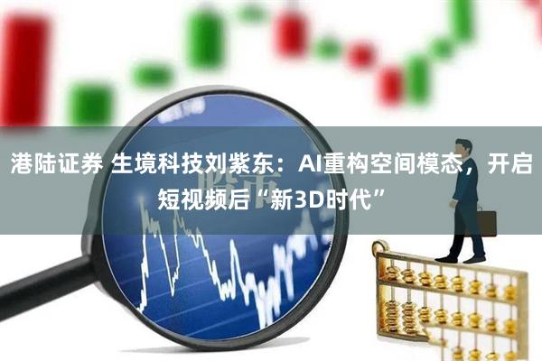 港陆证券 生境科技刘紫东：AI重构空间模态，开启短视频后“新3D时代”