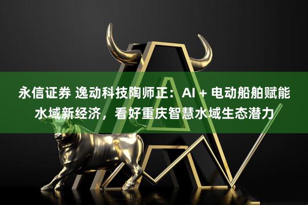 永信证券 逸动科技陶师正：AI + 电动船舶赋能水域新经济，看好重庆智慧水域生态潜力