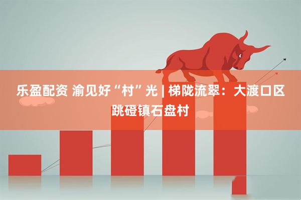乐盈配资 渝见好“村”光 | 梯陇流翠：大渡口区跳磴镇石盘村