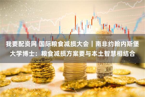 我要配资网 国际粮食减损大会｜南非约翰内斯堡大学博士：粮食减损方案要与本土智慧相结合