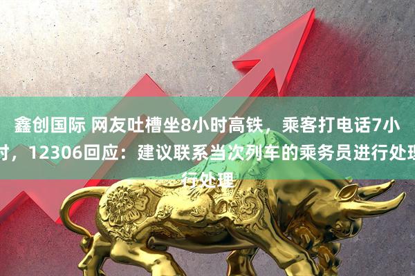 鑫创国际 网友吐槽坐8小时高铁，乘客打电话7小时，12306回应：建议联系当次列车的乘务员进行处理
