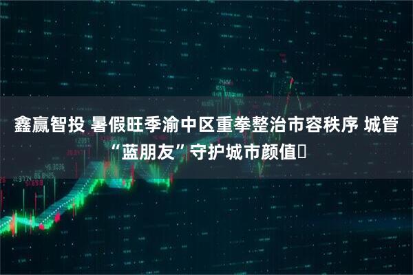 鑫赢智投 暑假旺季渝中区重拳整治市容秩序 城管“蓝朋友”守护城市颜值​