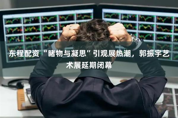 东程配资 “睹物与凝思”引观展热潮，郭振宇艺术展延期闭幕
