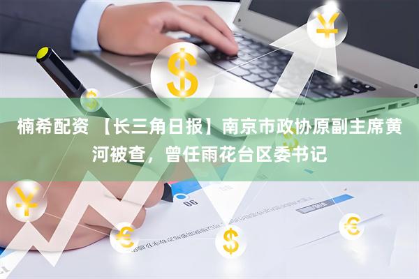 楠希配资 【长三角日报】南京市政协原副主席黄河被查，曾任雨花台区委书记