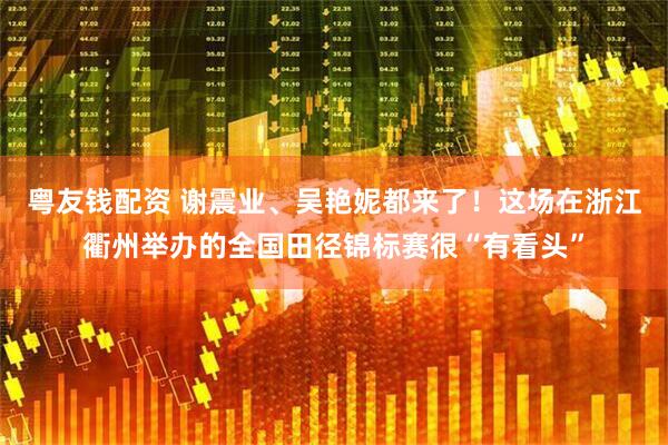 粤友钱配资 谢震业、吴艳妮都来了！这场在浙江衢州举办的全国田径锦标赛很“有看头”