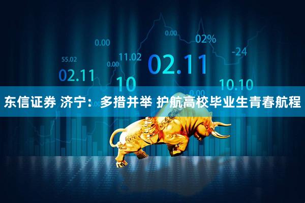 东信证券 济宁：多措并举 护航高校毕业生青春航程