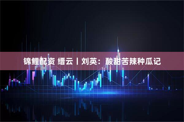 锦鲤配资 缙云丨刘英：酸甜苦辣种瓜记