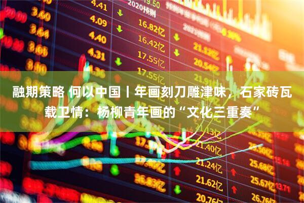 融期策略 何以中国丨年画刻刀雕津味，石家砖瓦载卫情：杨柳青年画的“文化三重奏”