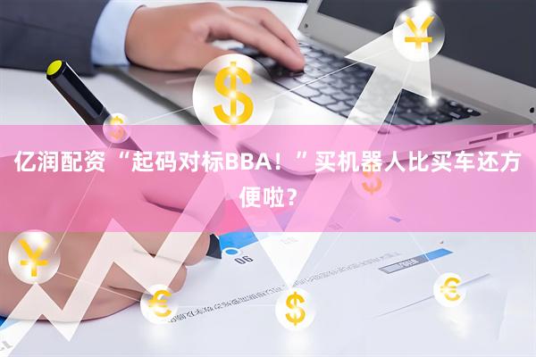 亿润配资 “起码对标BBA！”买机器人比买车还方便啦？