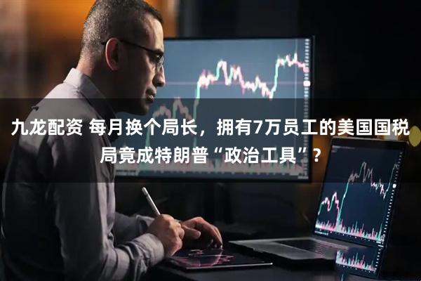 九龙配资 每月换个局长，拥有7万员工的美国国税局竟成特朗普“政治工具”？