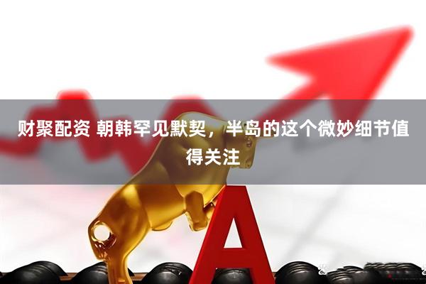 财聚配资 朝韩罕见默契，半岛的这个微妙细节值得关注