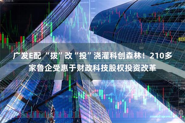 广发E配 “拨”改“投”浇灌科创森林！210多家鲁企受惠于财政科技股权投资改革