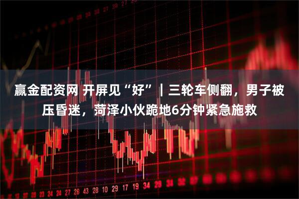 赢金配资网 开屏见“好”｜三轮车侧翻，男子被压昏迷，菏泽小伙跪地6分钟紧急施救