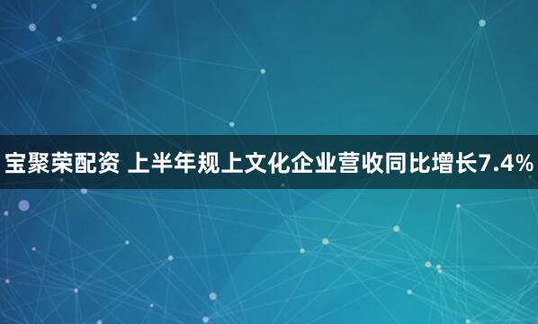 宝聚荣配资 上半年规上文化企业营收同比增长7.4%