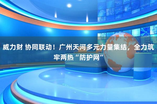 威力财 协同联动！广州天河多元力量集结，全力筑牢两热“防护网”