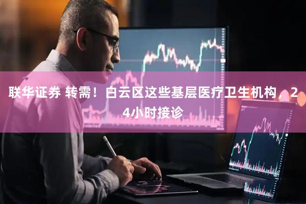 联华证券 转需！白云区这些基层医疗卫生机构，24小时接诊