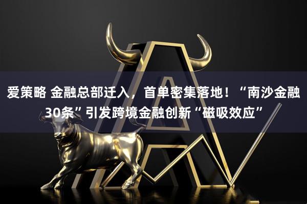 爱策略 金融总部迁入，首单密集落地！“南沙金融30条”引发跨境金融创新“磁吸效应”