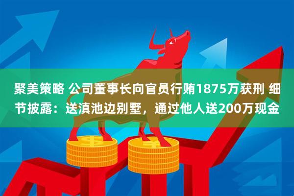 聚美策略 公司董事长向官员行贿1875万获刑 细节披露：送滇池边别墅，通过他人送200万现金